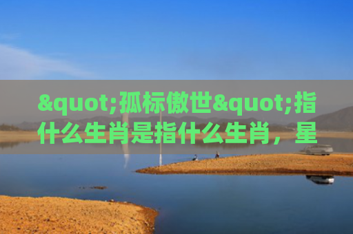"孤标傲世"指什么生肖是指什么生肖，星座解读落实