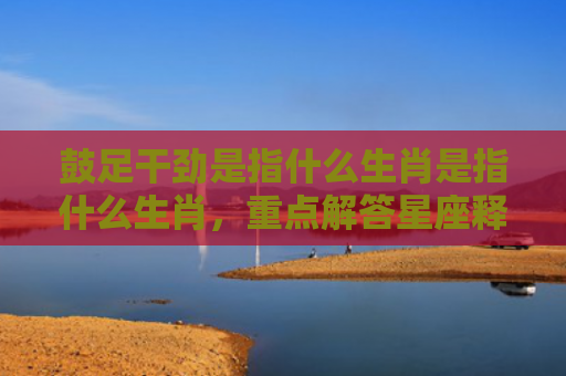 鼓足干劲是指什么生肖是指什么生肖，重点解答星座释义