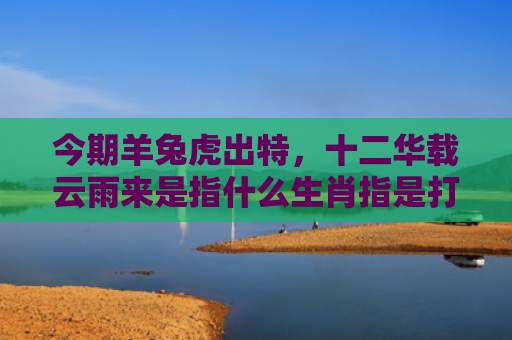 今期羊兔虎出特，十二华载云雨来是指什么生肖指是打一什么生肖，星座解读落实