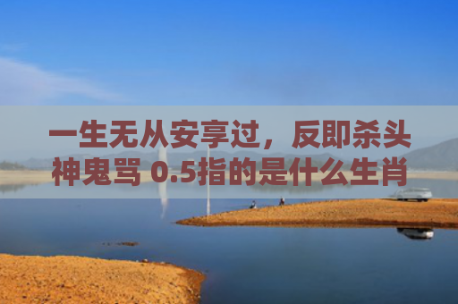 一生无从安享过，反即杀头神鬼骂 0.5指的是什么生肖，星座解读落实
