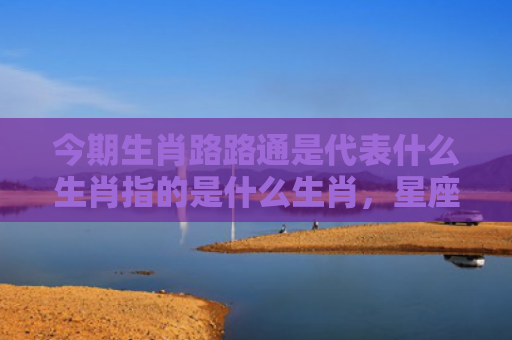 今期生肖路路通是代表什么生肖指的是什么生肖，星座解读落实