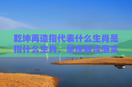 乾坤再造指代表什么生肖是指什么生肖，星座解读落实