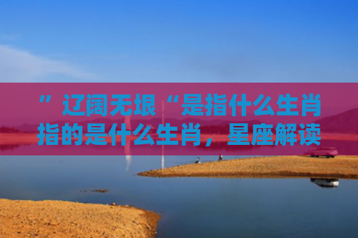 ”辽阔无垠“是指什么生肖指的是什么生肖，星座解读落实