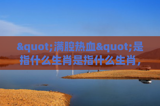 "满腔热血"是指什么生肖是指什么生肖，重点解答星座释义