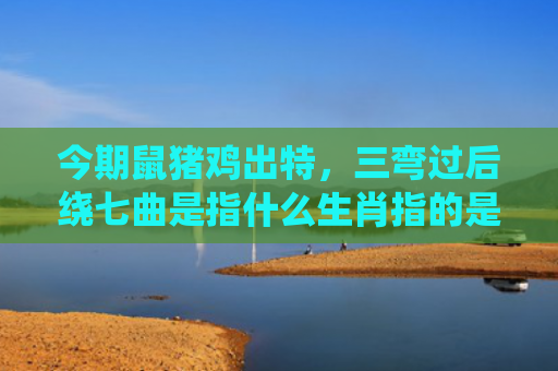今期鼠猪鸡出特，三弯过后绕七曲是指什么生肖指的是什么生肖，重点解答星座释义