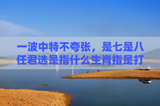 一波中特不夸张，是七是八任君选是指什么生肖指是打一什么生肖，经典解答星座知识