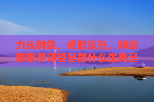 力压群雄，谁敢张狂，群雌粥粥尽仰望是指什么生肖是指什么生肖，重点解答星座释义