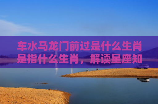 车水马龙门前过是什么生肖是指什么生肖，解读星座知识