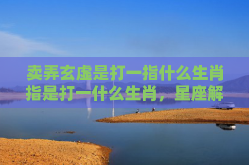 卖弄玄虚是打一指什么生肖指是打一什么生肖，星座解读落实