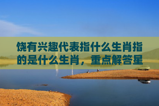 饶有兴趣代表指什么生肖指的是什么生肖，重点解答星座释义