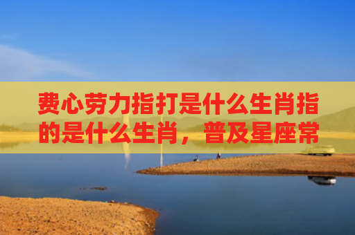 费心劳力指打是什么生肖指的是什么生肖，普及星座常识
