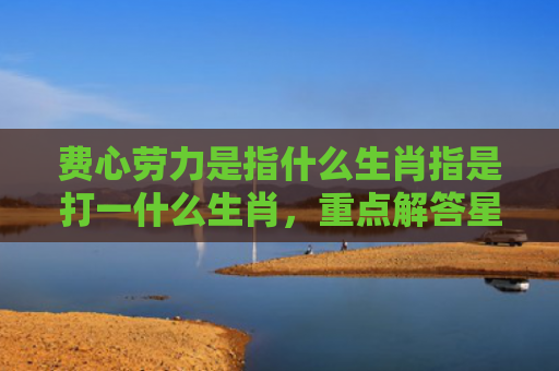 费心劳力是指什么生肖指是打一什么生肖，重点解答星座释义