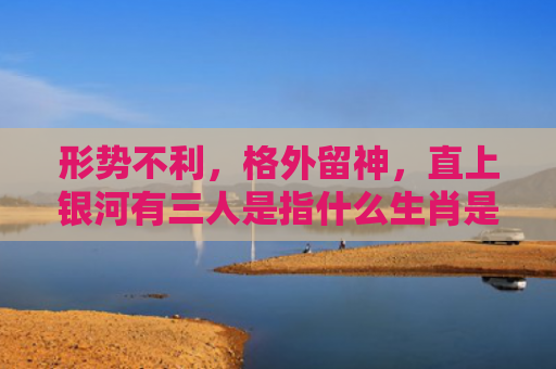 形势不利，格外留神，直上银河有三人是指什么生肖是指什么生肖，星座解读落实