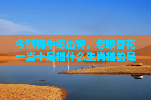今期狗牛蛇出特，老眼昏花一当十是指什么生肖指的是什么生肖，重点解答星座释义