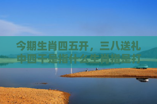 今期生肖四五开，三八送礼中四干是指什么生肖指是打一什么生肖，普及星座常识