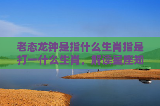 老态龙钟是指什么生肖指是打一什么生肖，解读星座知识