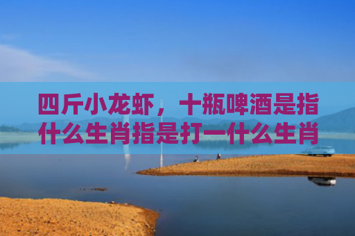 四斤小龙虾，十瓶啤酒是指什么生肖指是打一什么生肖，星座解读落实