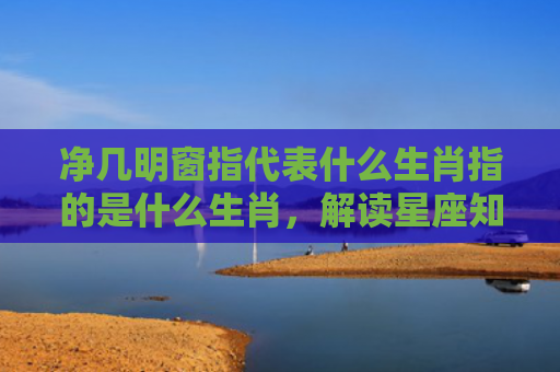净几明窗指代表什么生肖指的是什么生肖，解读星座知识