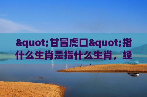 "甘冒虎口"指什么生肖是指什么生肖，经典解答星座知识