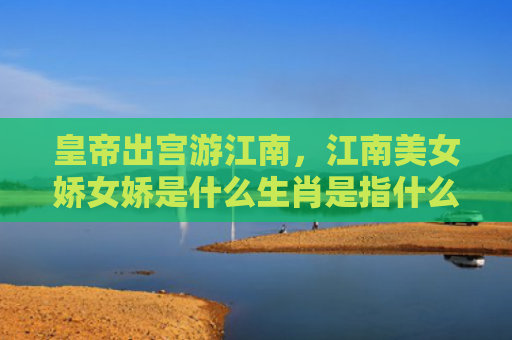 皇帝出宫游江南，江南美女娇女娇是什么生肖是指什么生肖，普及星座常识