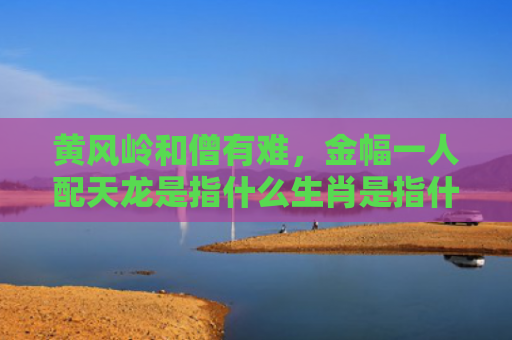 黄风岭和僧有难，金幅一人配天龙是指什么生肖是指什么生肖，解读星座知识