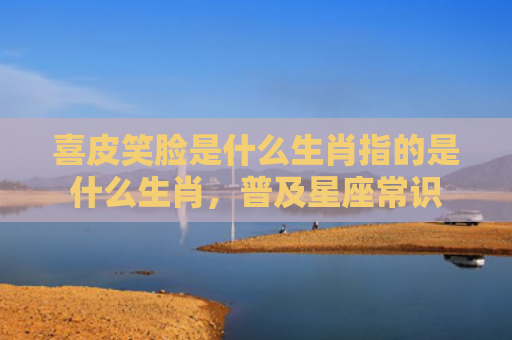 喜皮笑脸是什么生肖指的是什么生肖，普及星座常识