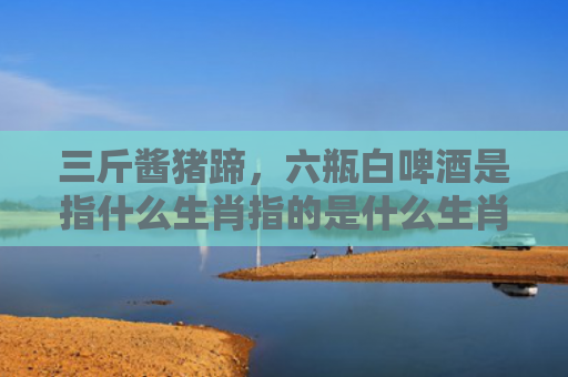 三斤酱猪蹄，六瓶白啤酒是指什么生肖指的是什么生肖，精选星座解释