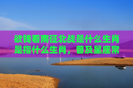 欲钱看南征北战是什么生肖是指什么生肖，普及星座常识