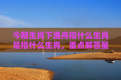 今期生肖下渔舟指什么生肖是指什么生肖，重点解答星座释义
