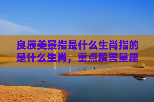 良辰美景指是什么生肖指的是什么生肖，重点解答星座释义