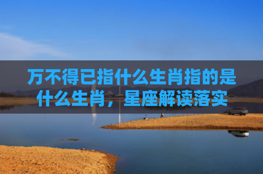 万不得已指什么生肖指的是什么生肖，星座解读落实