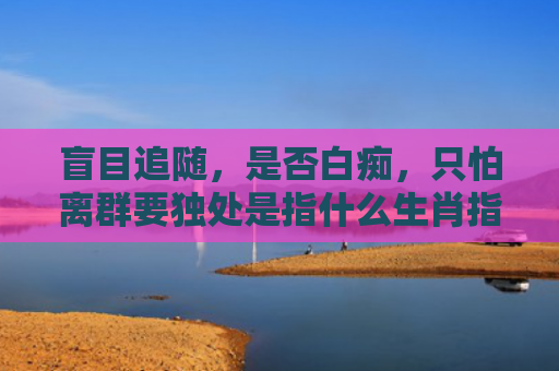 盲目追随，是否白痴，只怕离群要独处是指什么生肖指是打一什么生肖，精选星座解释