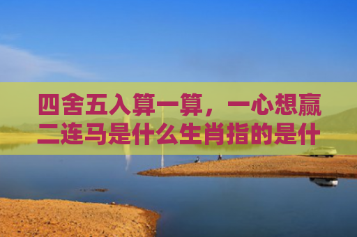 四舍五入算一算，一心想赢二连马是什么生肖指的是什么生肖，重点解答星座释义