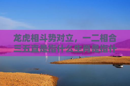 龙虎相斗势对立，一二相合三五直是指什么生肖是指什么生肖，普及星座常识