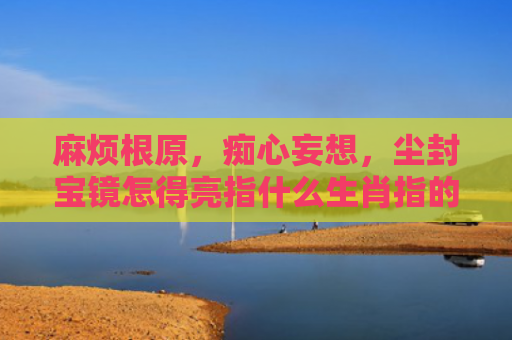 麻烦根原，痴心妄想，尘封宝镜怎得亮指什么生肖指的是什么生肖，经典解答星座知识