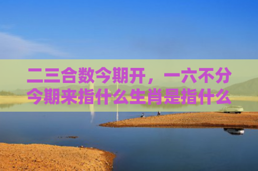二三合数今期开，一六不分今期来指什么生肖是指什么生肖，解读星座知识