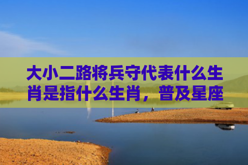 大小二路将兵守代表什么生肖是指什么生肖，普及星座常识