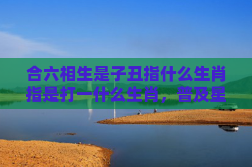 合六相生是子丑指什么生肖指是打一什么生肖，普及星座常识
