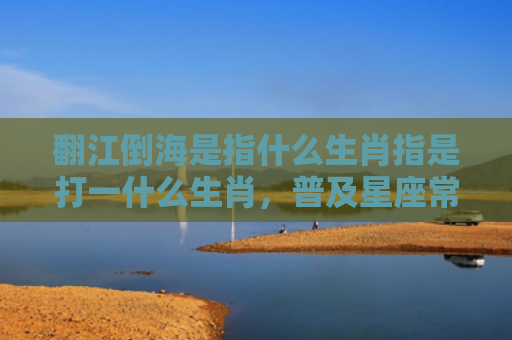 翻江倒海是指什么生肖指是打一什么生肖，普及星座常识
