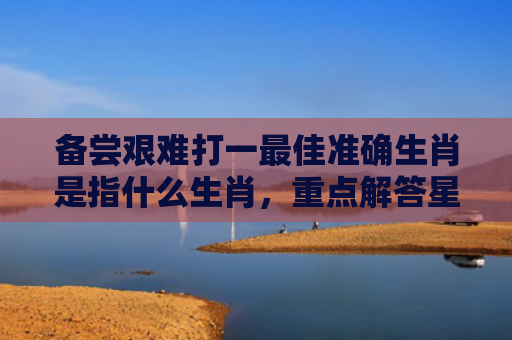 备尝艰难打一最佳准确生肖是指什么生肖，重点解答星座释义