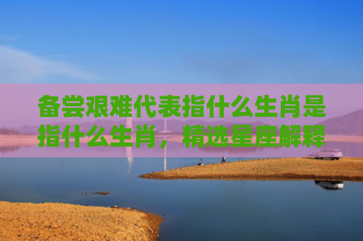 备尝艰难代表指什么生肖是指什么生肖，精选星座解释