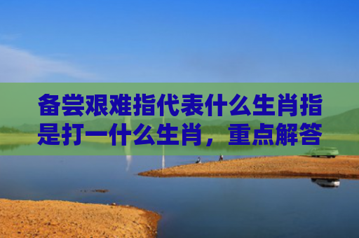 备尝艰难指代表什么生肖指是打一什么生肖，重点解答星座释义