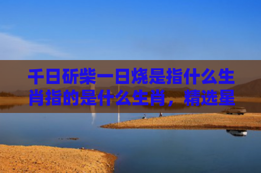 千日斫柴一日烧是指什么生肖指的是什么生肖，精选星座解释