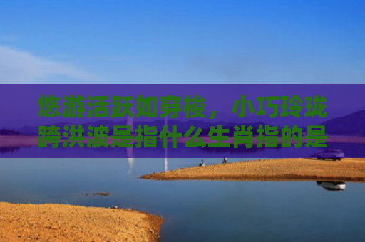 悠游活跃如穿梭，小巧玲珑跨洪波是指什么生肖指的是什么生肖，重点解答星座释义