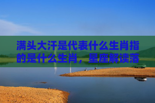 满头大汗是代表什么生肖指的是什么生肖，星座解读落实