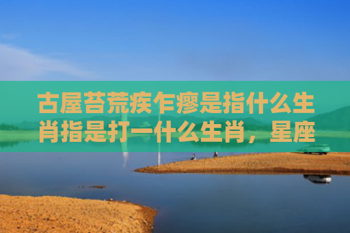 古屋苔荒疾乍瘳是指什么生肖指是打一什么生肖，星座解读落实