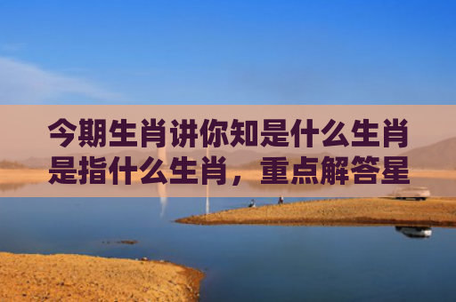 今期生肖讲你知是什么生肖是指什么生肖，重点解答星座释义