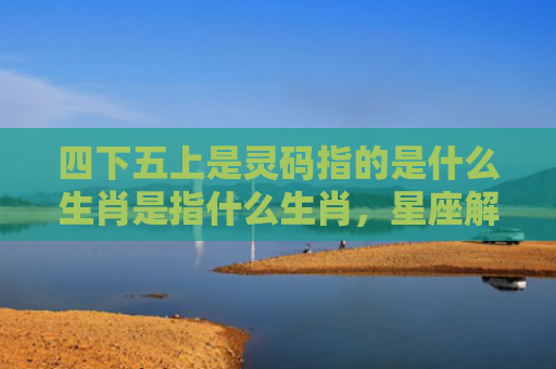 四下五上是灵码指的是什么生肖是指什么生肖，星座解读落实