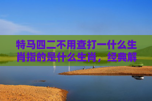 特马四二不用查打一什么生肖指的是什么生肖，经典解答星座知识