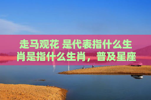 走马观花 是代表指什么生肖是指什么生肖，普及星座常识